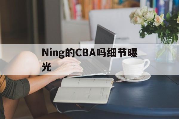 关于Ning的CBA吗细节曝光的信息 关于Ning的CBA吗细节曝光的信息